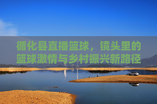 循化县直播篮球,镜头里的篮球激情与乡村振兴新路径