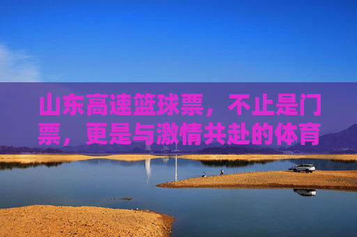 山东高速篮球票，不止是门票，更是与激情共赴的体育盛宴