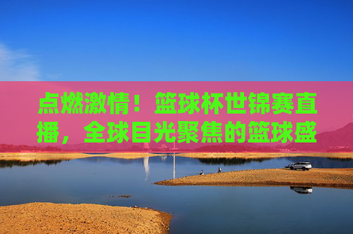 点燃激情！篮球杯世锦赛直播，全球目光聚焦的篮球盛宴，点燃激情！篮球杯世锦赛直播，全球目光聚焦的篮球盛宴
