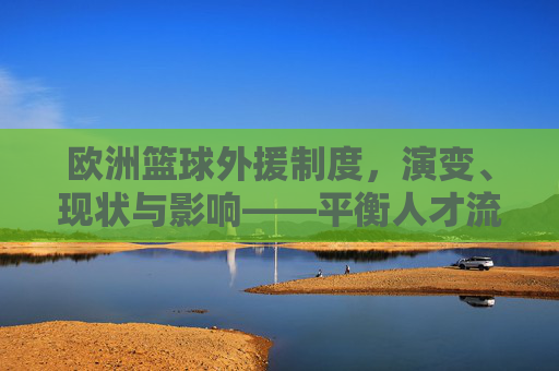 欧洲篮球外援制度,演变、现状与影响——平衡人才流动与本土发展的关键机制
