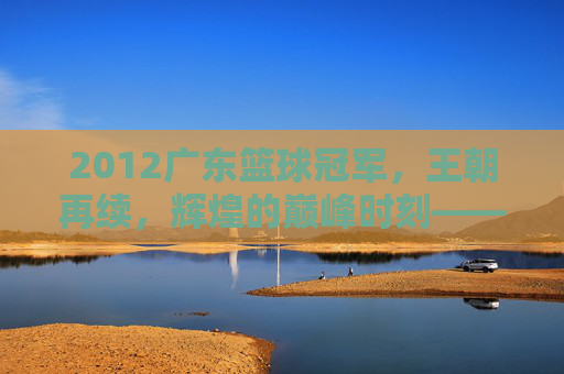 2012广东篮球冠军,王朝再续,辉煌的巅峰时刻——记CBA总决赛广东宏远夺冠之路