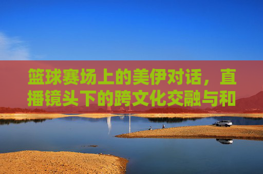 篮球赛场上的美伊对话,直播镜头下的跨文化交融与和平愿景,篮球赛场上的美伊对话,直播镜头下的跨文化交融与和平愿景