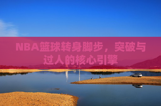 NBA篮球转身脚步，突破与过人的核心引擎