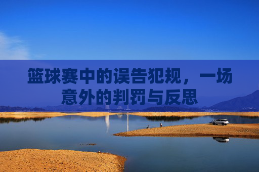 篮球赛中的误告犯规，一场意外的判罚与反思