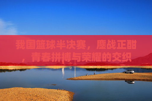 我国篮球半决赛，鏖战正酣，青春拼搏与荣耀的交织