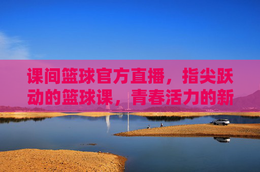 课间篮球官方直播,指尖跃动的篮球课,青春活力的新载体