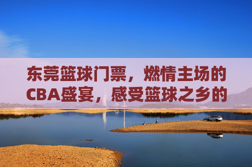 东莞篮球门票，燃情主场的CBA盛宴，感受篮球之乡的热血