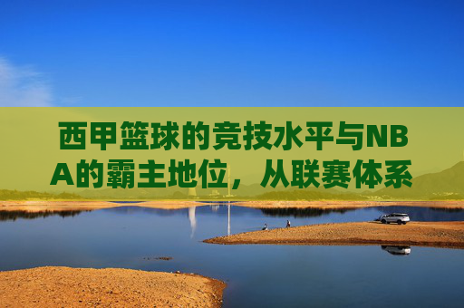 西甲篮球的竞技水平与NBA的霸主地位,从联赛体系到球员实力的深度剖析