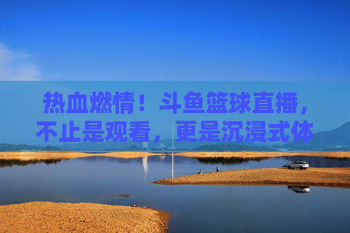 热血燃情！斗鱼篮球直播，不止是观看，更是沉浸式体育狂欢