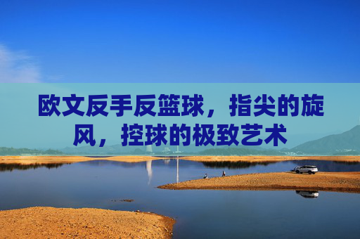 欧文反手反篮球,指尖的旋风,控球的极致艺术