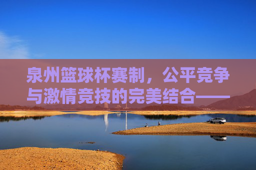 泉州篮球杯赛制，公平竞争与激情竞技的完美结合——解析赛事规则与竞技魅力，泉州篮球杯赛制，公平竞争与激情竞技的完美结合——解析赛事规则与竞技魅力