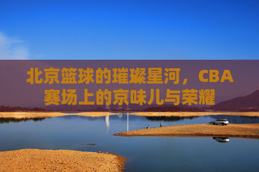 北京篮球的璀璨星河,CBA赛场上的京味儿与荣耀