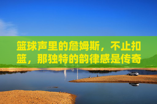 篮球声里的詹姆斯，不止扣篮，那独特的韵律感是传奇的一部分