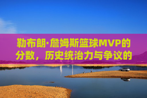 勒布朗·詹姆斯篮球MVP的分数,历史统治力与争议的量化解析,勒布朗·詹姆斯篮球MVP分数,历史统治力与争议的量化解析