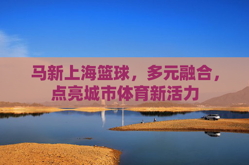 马新上海篮球,多元融合,点亮城市体育新活力