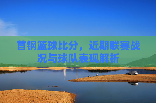 首钢篮球比分，近期联赛战况与球队表现解析