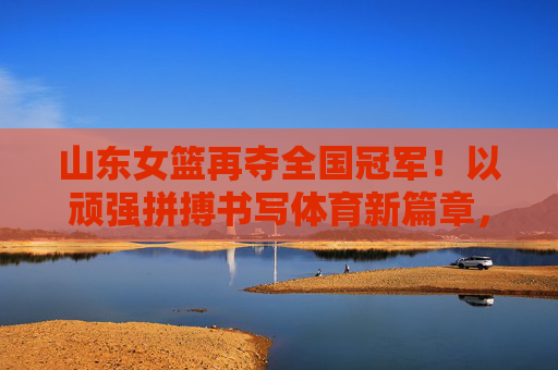 山东女篮再夺全国冠军！以顽强拼搏书写体育新篇章，彰显新时代女性力量