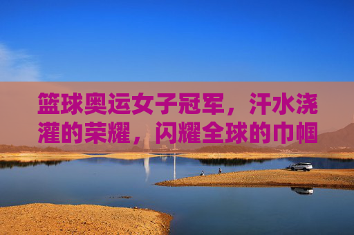 篮球奥运女子冠军，汗水浇灌的荣耀，闪耀全球的巾帼篮球梦