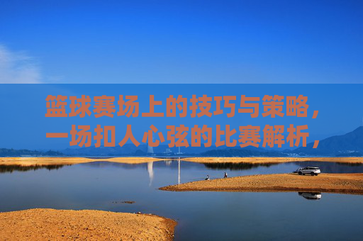 篮球赛场上的技巧与策略,一场扣人心弦的比赛解析,篮球赛场上的技巧与策略,一场扣人心弦的比赛解析