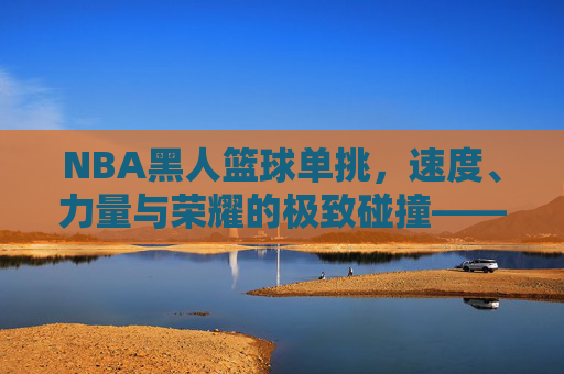 NBA黑人篮球单挑，速度、力量与荣耀的极致碰撞——论黑人篮球文化中的竞技精神与传承