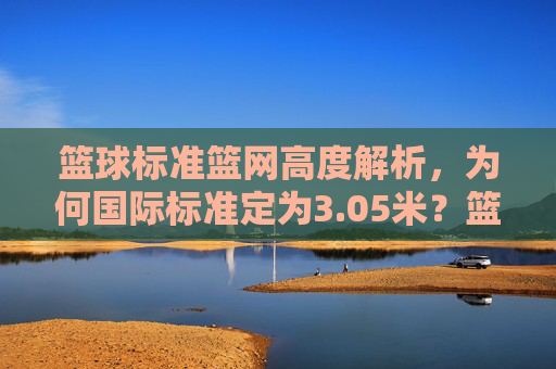篮球标准篮网高度解析,为何国际标准定为3.05米?篮球标准篮网高度解析,为何国际标准定为3.05米?