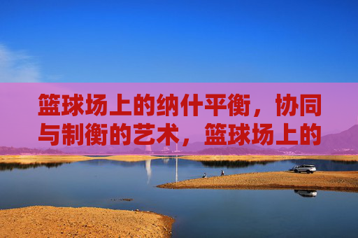 篮球场上的纳什平衡，协同与制衡的艺术，篮球场上的纳什平衡，协同与制衡的艺术