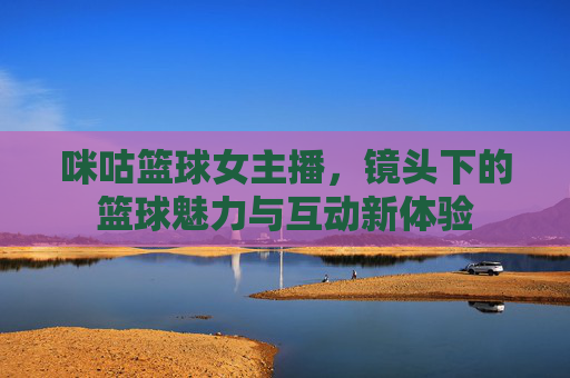 咪咕篮球女主播,镜头下的篮球魅力与互动新体验