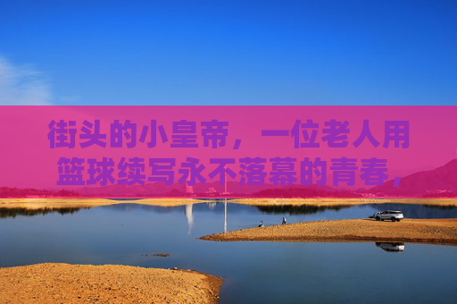 街头的小皇帝，一位老人用篮球续写永不落幕的青春，街头的小皇帝，一位老人用篮球续写永不落幕的青春