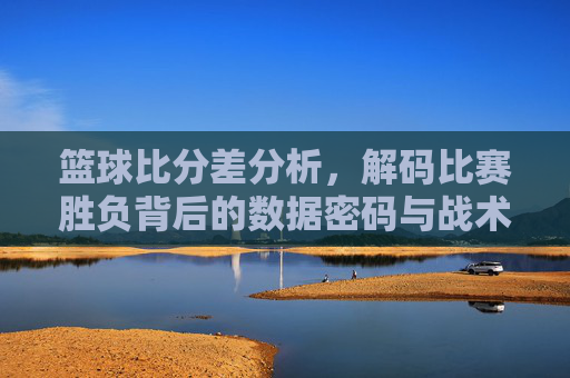 篮球比分差分析,解码比赛胜负背后的数据密码与战术逻辑,篮球比分差分析,解码比赛胜负背后的数据密码与战术逻辑