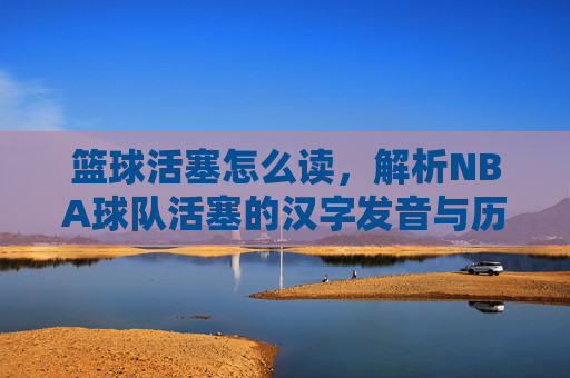 篮球活塞怎么读,解析NBA球队活塞的汉字发音与历史背景
