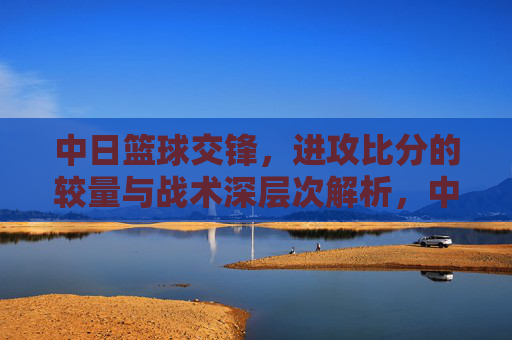 中日篮球交锋,进攻比分的较量与战术深层次解析,中日篮球交锋,进攻比分的较量与战术深层次解析