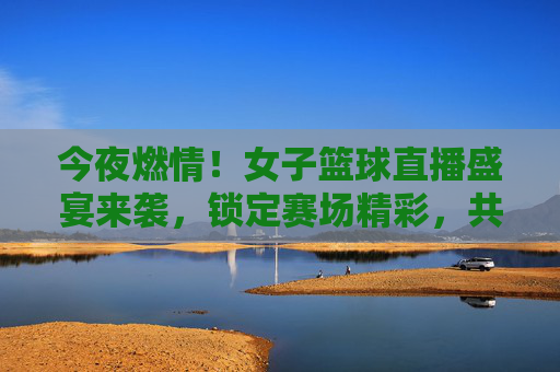 今夜燃情！女子篮球直播盛宴来袭，锁定赛场精彩，共赏巾帼力量，今夜燃情！女子篮球直播盛宴来袭，锁定赛场精彩，共赏巾帼力量