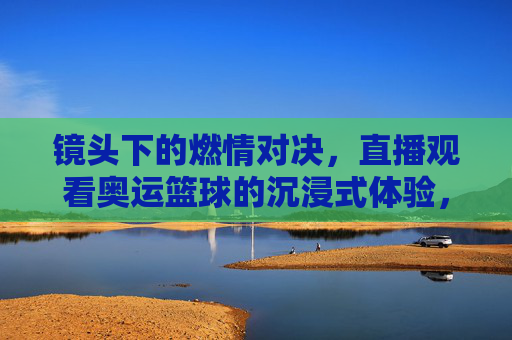 镜头下的燃情对决,直播观看奥运篮球的沉浸式体验,镜头下的燃情对决,直播观看奥运篮球的沉浸式体验