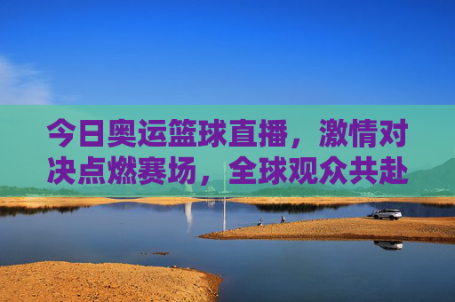 今日奥运篮球直播,激情对决点燃赛场,全球观众共赴体育盛宴,今日奥运篮球直播,激情对决点燃赛场,全球共赴体育盛宴