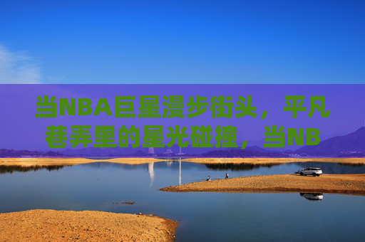 当NBA巨星漫步街头,平凡巷弄里的星光碰撞,当NBA巨星漫步街头,平凡巷弄里的星光碰撞