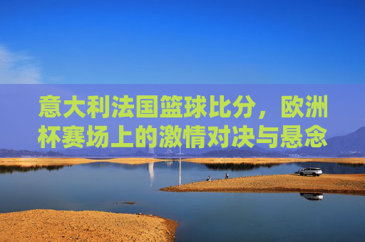 意大利法国篮球比分,欧洲杯赛场上的激情对决与悬念