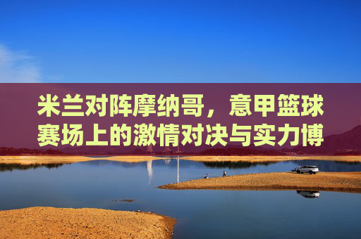 米兰对阵摩纳哥，意甲篮球赛场上的激情对决与实力博弈