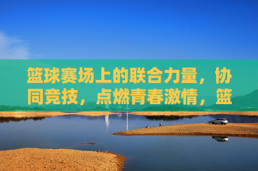 篮球赛场上的联合力量,协同竞技,点燃青春激情,篮球赛场上的联合力量,协同竞技点燃青春激情