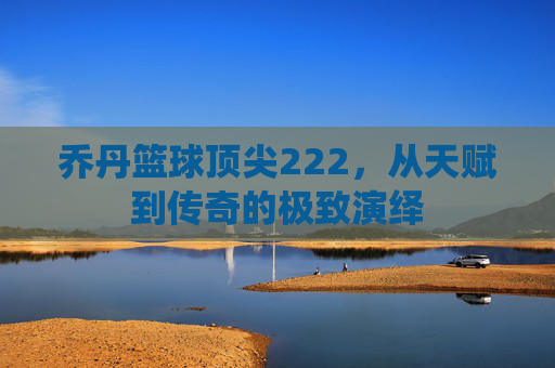 乔丹篮球顶尖222，从天赋到传奇的极致演绎