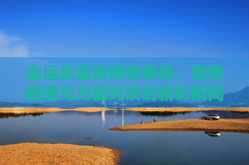 全运会篮球摔跤赛场,激情碰撞与力量对决的精彩瞬间,全运会篮球摔跤赛场,激情碰撞与力量对决的精彩瞬间