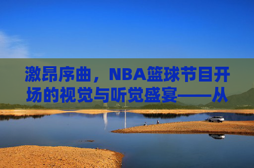 激昂序曲,NBA篮球节目开场的视觉与听觉盛宴——从经典传承到现代创新,激昂序曲,NBA篮球节目开场的视觉与听觉盛宴——经典传承与现代创新