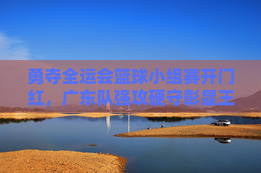 勇夺全运会篮球小组赛开门红,广东队强攻硬守彰显王者风范