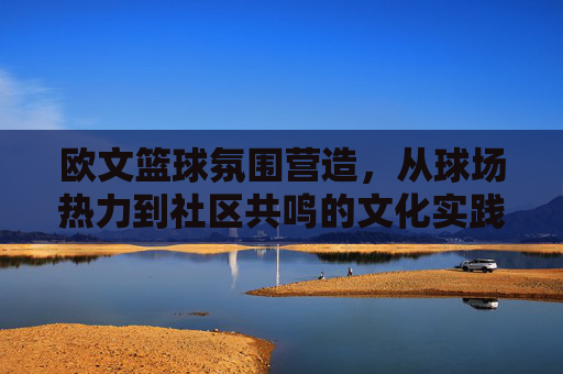 欧文篮球氛围营造，从球场热力到社区共鸣的文化实践，欧文篮球氛围营造，从球场热力到社区共鸣的文化实践