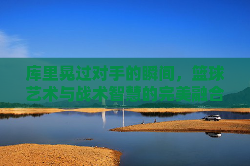 库里晃过对手的瞬间，篮球艺术与战术智慧的完美融合，库里晃过对手的瞬间，篮球艺术与战术智慧的完美融合