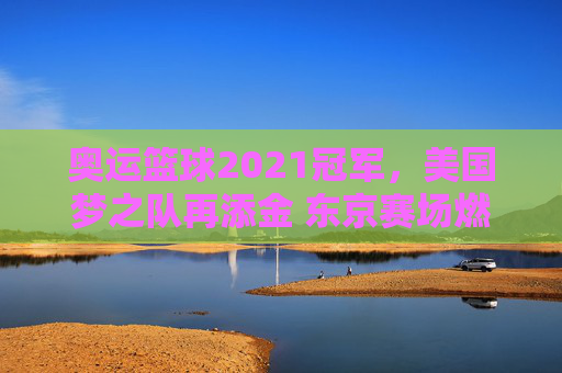 奥运篮球2021冠军,美国梦之队再添金 东京赛场燃爆激情与荣耀