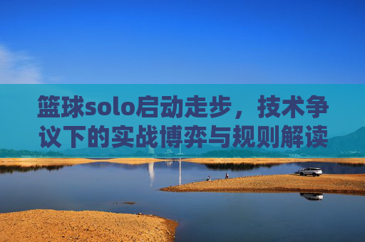 篮球solo启动走步,技术争议下的实战博弈与规则解读,篮球solo启动走步,技术争议下的实战博弈与规则解读