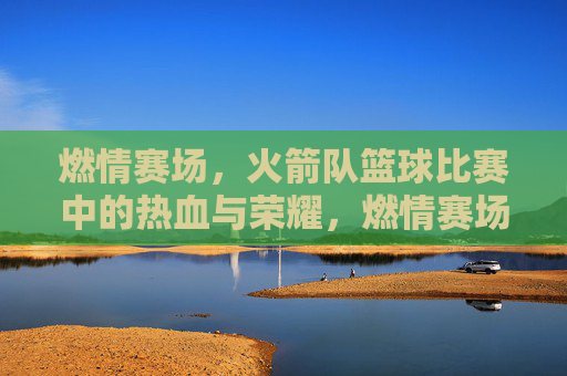 燃情赛场，火箭队篮球比赛中的热血与荣耀，燃情赛场，火箭队篮球比赛中的热血与荣耀