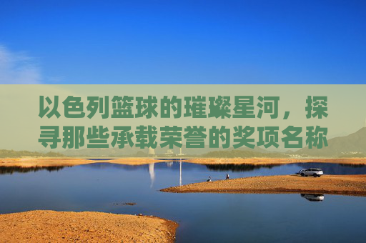 以色列篮球的璀璨星河,探寻那些承载荣誉的奖项名称,以色列篮球的璀璨星河,探寻那些承载荣誉的奖项名称