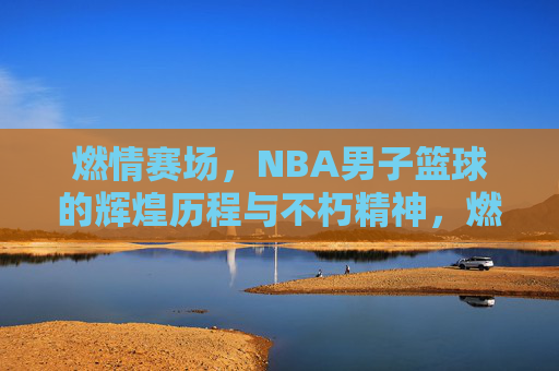 燃情赛场,NBA男子篮球的辉煌历程与不朽精神,燃情赛场,NBA男子篮球的辉煌历程与不朽精神