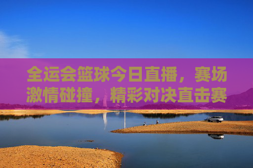 全运会篮球今日直播,赛场激情碰撞,精彩对决直击赛场风云,全运会篮球今日直播,赛场激情碰撞,精彩对决直击风云